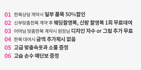 한복 계약시 일부 품목 50%할인 / 신부맞춤시 웨딩촬영복, 신랑촬영복 1회 무료대여 / 어머님한복계약시 원장님 디자인자수 or 그림 추가 무료 / 한복대여시 금액추가 없음 / 고급 맞춤속옥과 소품 증정 / 고급손수 예단보 증정